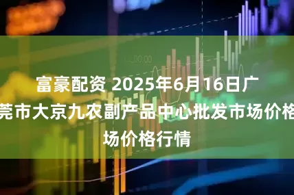 富豪配资 2025年6月16日广东东莞市大京九农副产品中心批发市场价格行情