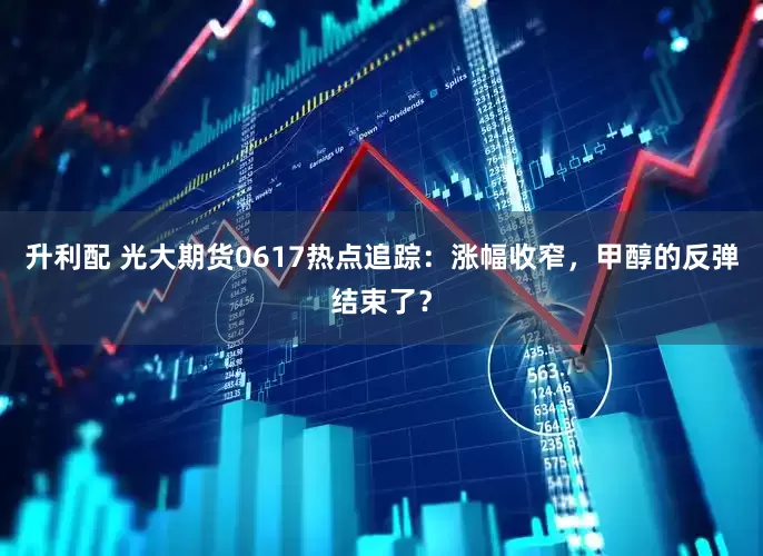升利配 光大期货0617热点追踪：涨幅收窄，甲醇的反弹结束了？
