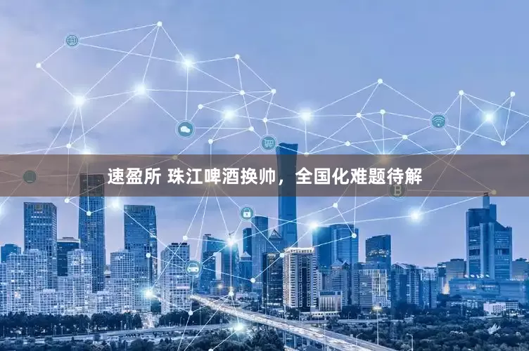 速盈所 珠江啤酒换帅，全国化难题待解