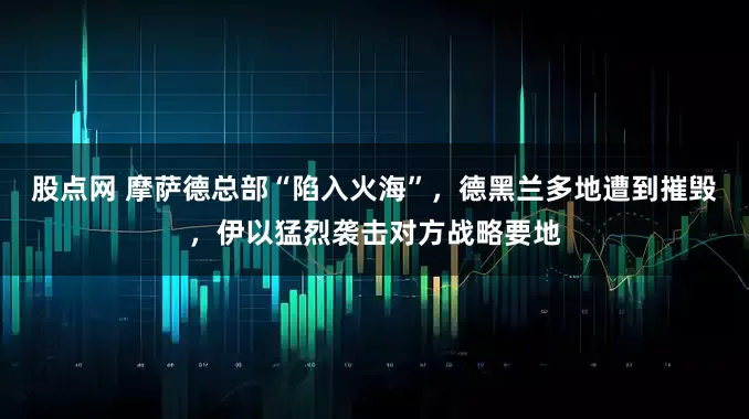 股点网 摩萨德总部“陷入火海”，德黑兰多地遭到摧毁，伊以猛烈袭击对方战略要地