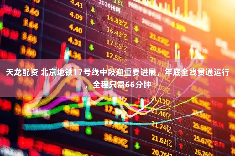 天龙配资 北京地铁17号线中段迎重要进展，年底全线贯通运行，全程只需66分钟