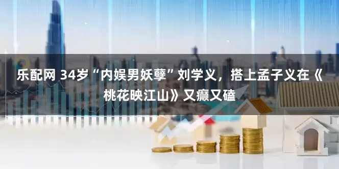 乐配网 34岁“内娱男妖孽”刘学义，搭上孟子义在《桃花映江山》又癫又磕
