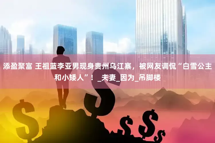 添盈聚富 王祖蓝李亚男现身贵州乌江寨，被网友调侃“白雪公主和小矮人”！_夫妻_因为_吊脚楼