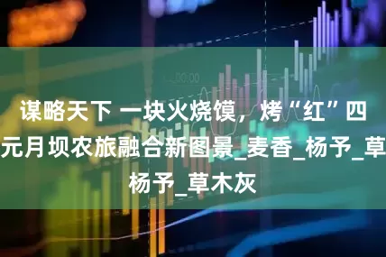 谋略天下 一块火烧馍，烤“红”四川广元月坝农旅融合新图景_麦香_杨予_草木灰