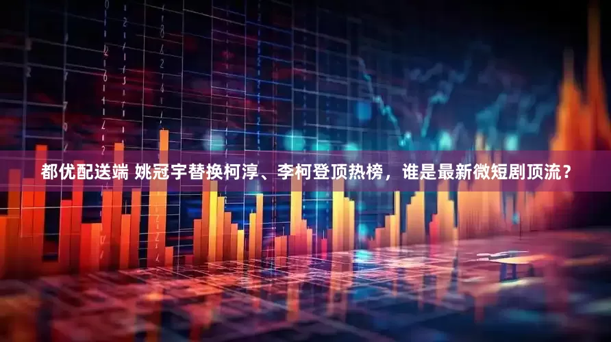 都优配送端 姚冠宇替换柯淳、李柯登顶热榜，谁是最新微短剧顶流？