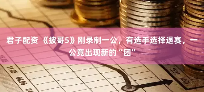 君子配资 《披哥5》刚录制一公，有选手选择退赛，一公竟出现新的“团”