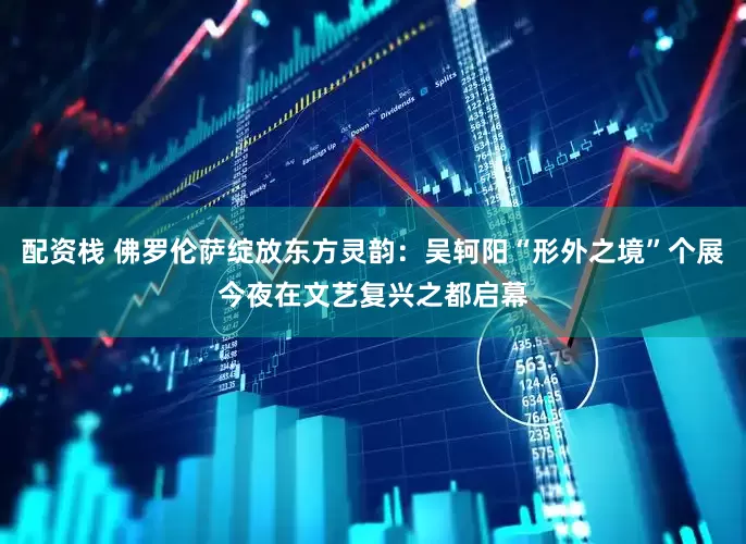 配资栈 佛罗伦萨绽放东方灵韵：吴轲阳“形外之境”个展今夜在文艺复兴之都启幕