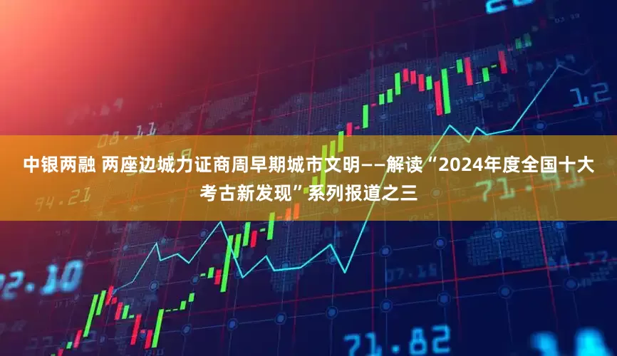 中银两融 两座边城力证商周早期城市文明——解读“2024年度全国十大考古新发现”系列报道之三