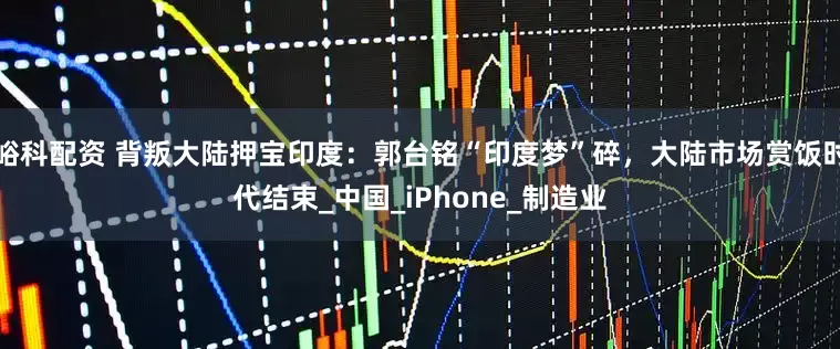 峪科配资 背叛大陆押宝印度：郭台铭“印度梦”碎，大陆市场赏饭时代结束_中国_iPhone_制造业
