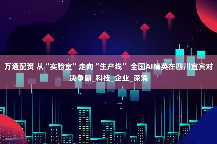 万通配资 从“实验室”走向“生产线” 全国AI精英在四川宜宾对决争霸_科技_企业_深涌