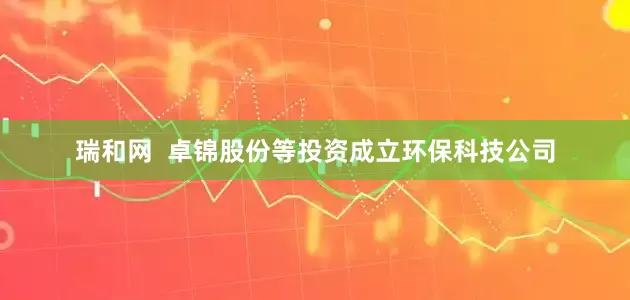 瑞和网  卓锦股份等投资成立环保科技公司