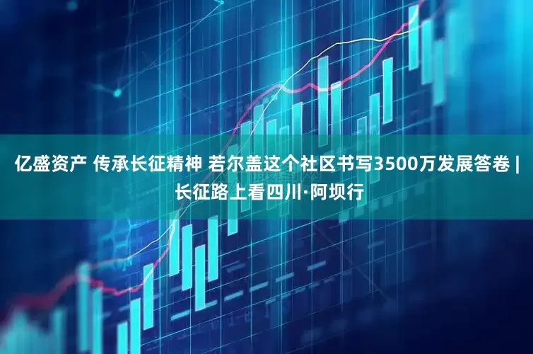 亿盛资产 传承长征精神 若尔盖这个社区书写3500万发展答卷 | 长征路上看四川·阿坝行