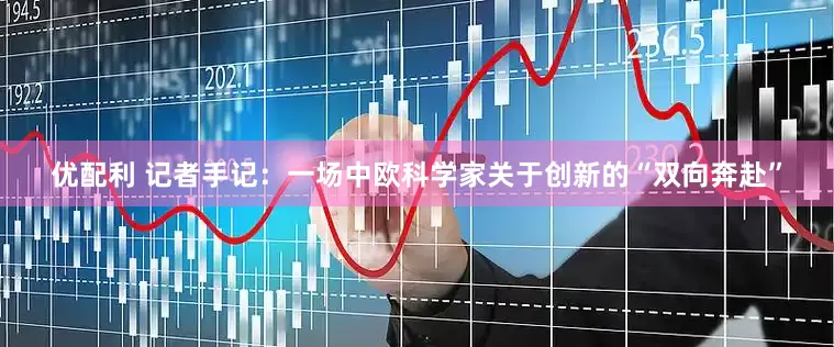 优配利 记者手记：一场中欧科学家关于创新的“双向奔赴”