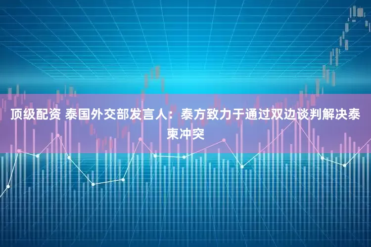 顶级配资 泰国外交部发言人：泰方致力于通过双边谈判解决泰柬冲突