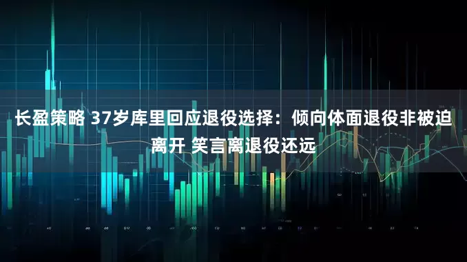 长盈策略 37岁库里回应退役选择：倾向体面退役非被迫离开 笑言离退役还远