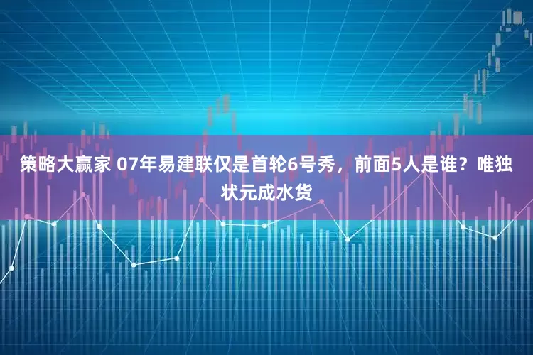 策略大赢家 07年易建联仅是首轮6号秀，前面5人是谁？唯独状元成水货