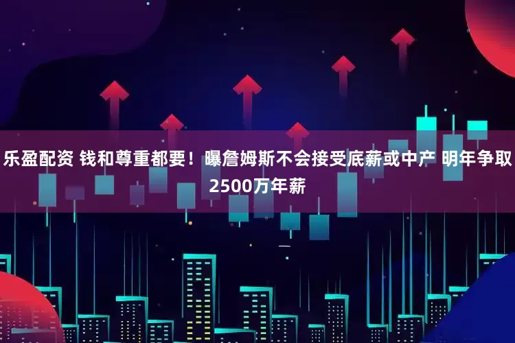 乐盈配资 钱和尊重都要！曝詹姆斯不会接受底薪或中产 明年争取2500万年薪