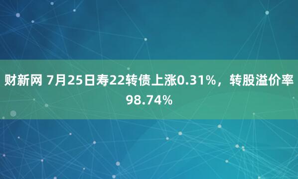 财新网 7月25日寿22转债上涨0.31%，转股溢价率98.74%