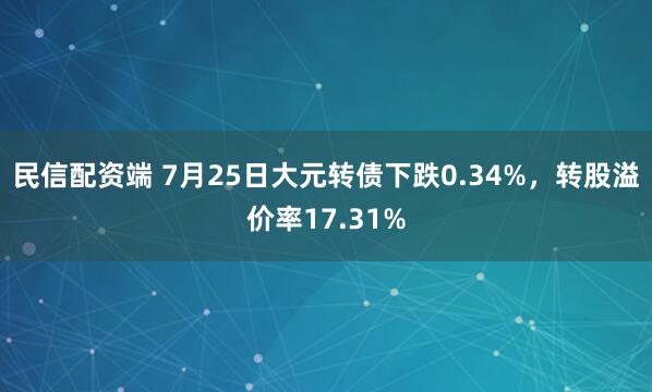 民信配资端 7月25日大元转债下跌0.34%，转股溢价率17.31%