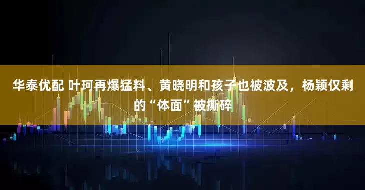 华泰优配 叶珂再爆猛料、黄晓明和孩子也被波及，杨颖仅剩的“体面”被撕碎