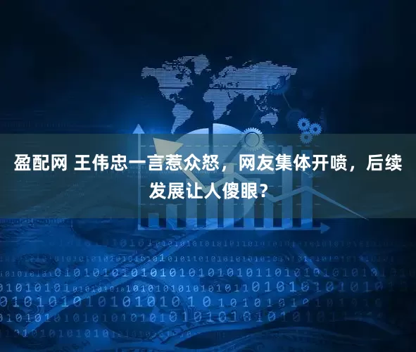 盈配网 王伟忠一言惹众怒，网友集体开喷，后续发展让人傻眼？