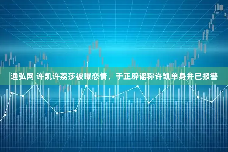 通弘网 许凯许荔莎被曝恋情，于正辟谣称许凯单身并已报警