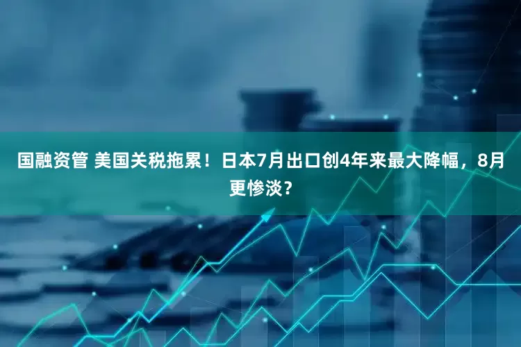 国融资管 美国关税拖累！日本7月出口创4年来最大降幅，8月更惨淡？
