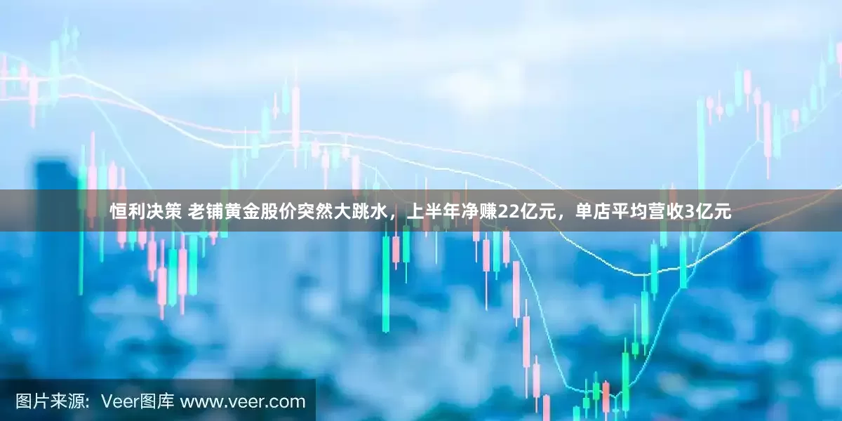 恒利决策 老铺黄金股价突然大跳水，上半年净赚22亿元，单店平均营收3亿元