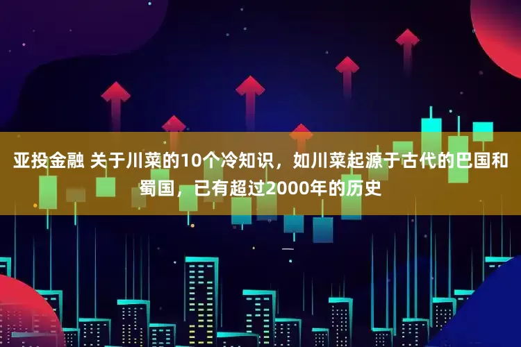 亚投金融 关于川菜的10个冷知识，如川菜起源于古代的巴国和蜀国，已有超过2000年的历史