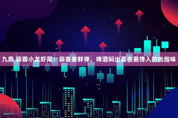 九鼎 蒜蓉小龙虾尾：蒜香裹鲜弹，啤酒焖出夏夜最馋人的吮指味