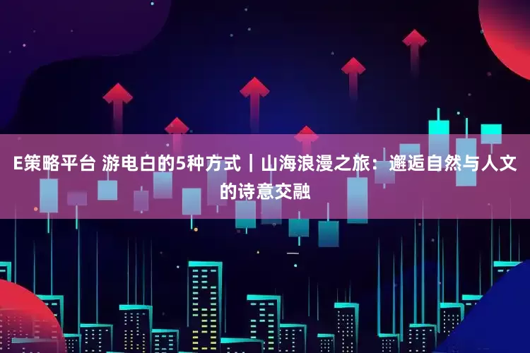 E策略平台 游电白的5种方式｜山海浪漫之旅：邂逅自然与人文的诗意交融