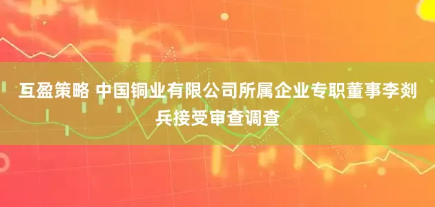 互盈策略 中国铜业有限公司所属企业专职董事李剡兵接受审查调查