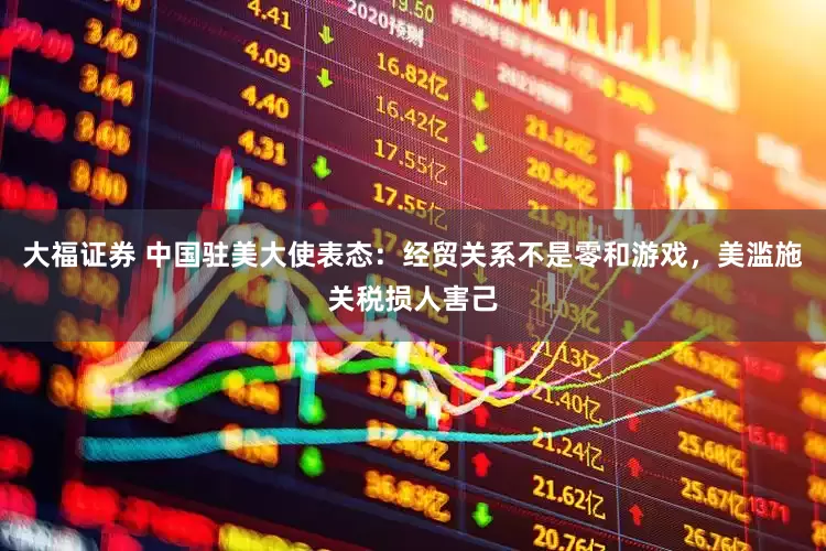 大福证券 中国驻美大使表态：经贸关系不是零和游戏，美滥施关税损人害己