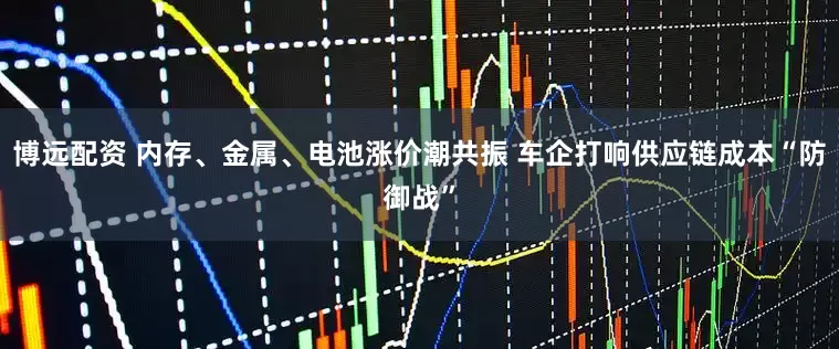 博远配资 内存、金属、电池涨价潮共振 车企打响供应链成本“防御战”