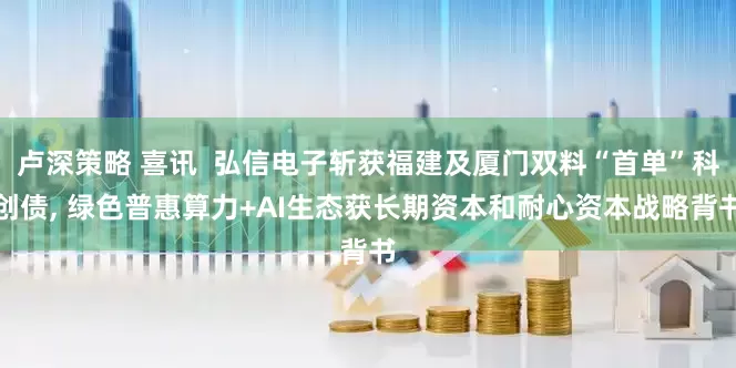 卢深策略 喜讯  弘信电子斩获福建及厦门双料“首单”科创债, 绿色普惠算力+AI生态获长期资本和耐心资本战略背书