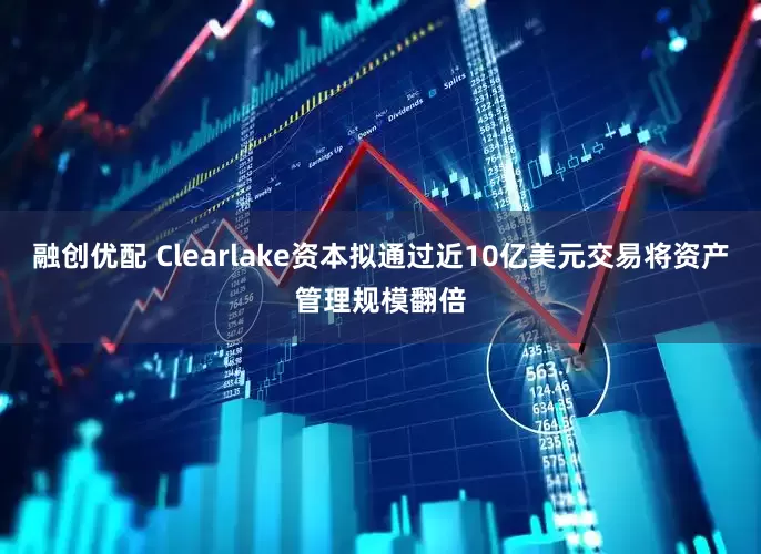 融创优配 Clearlake资本拟通过近10亿美元交易将资产管理规模翻倍