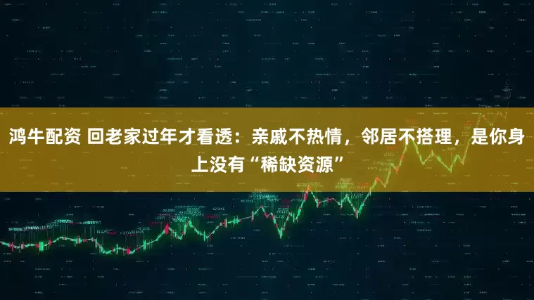 鸿牛配资 回老家过年才看透：亲戚不热情，邻居不搭理，是你身上没有“稀缺资源”