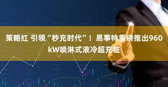 策略红 引领“秒充时代”！易事特重磅推出960kW喷淋式液冷超充桩