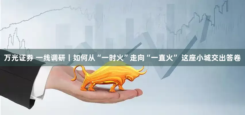 万光证券 一线调研丨如何从“一时火”走向“一直火” 这座小城交出答卷